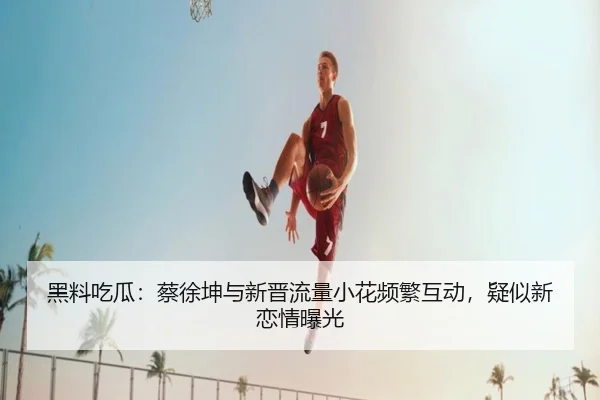 黑料吃瓜：蔡徐坤与新晋流量小花频繁互动，疑似新恋情曝光
